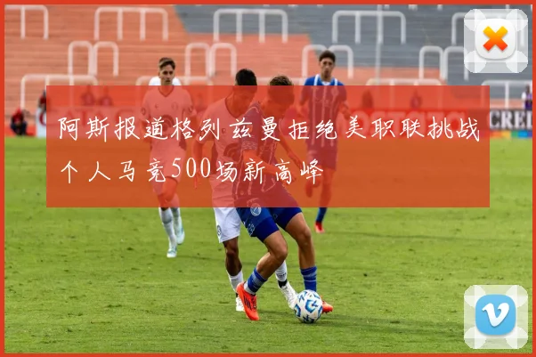 阿斯报道格列兹曼拒绝美职联挑战个人马竞500场新高峰