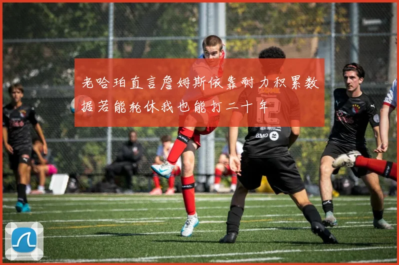 老哈珀直言詹姆斯依靠耐力积累数据若能轮休我也能打二十年