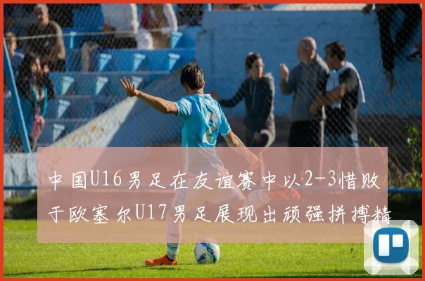 中国U16男足在友谊赛中以2-3惜败于欧塞尔U17男足展现出顽强拼搏精神