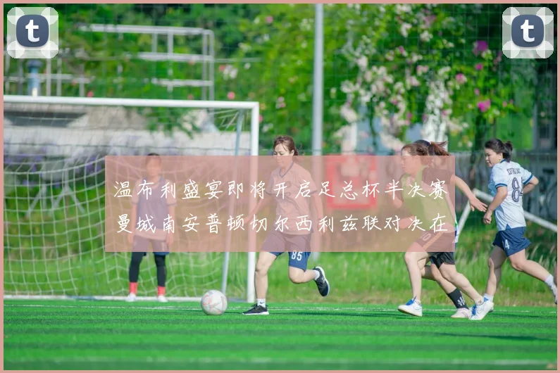 温布利盛宴即将开启足总杯半决赛曼城南安普顿切尔西利兹联对决在即