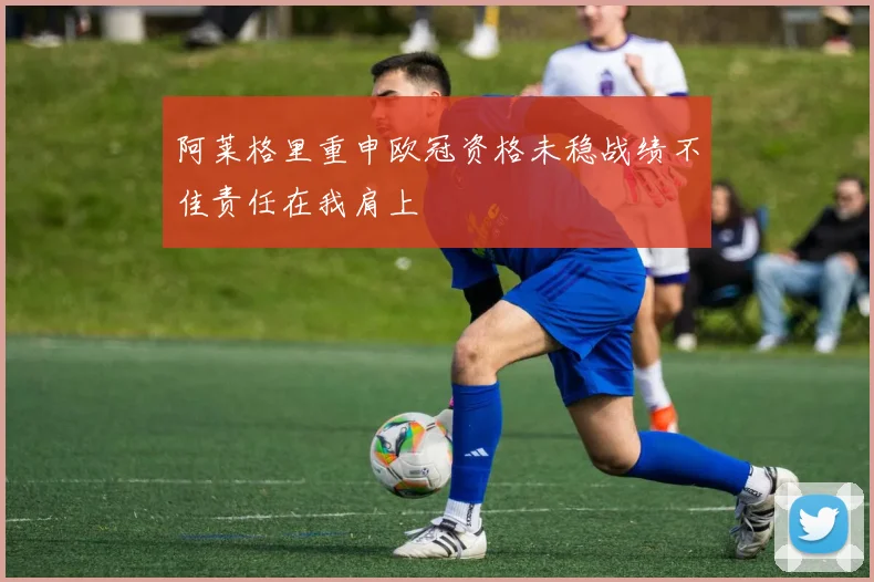 阿莱格里重申欧冠资格未稳战绩不佳责任在我肩上