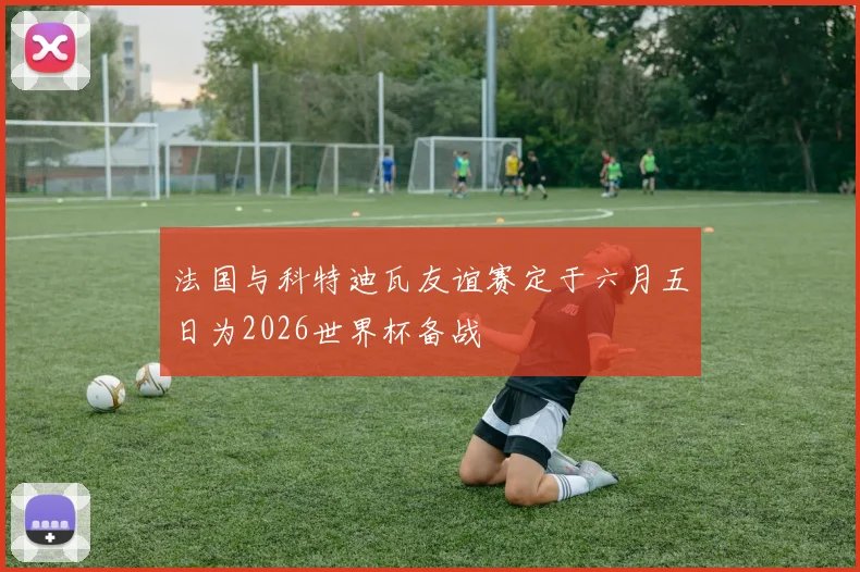 法国与科特迪瓦友谊赛定于六月五日为2026世界杯备战