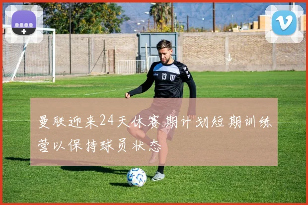 曼联迎来24天休赛期计划短期训练营以保持球员状态