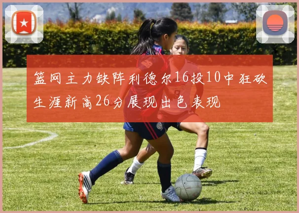 篮网主力缺阵利德尔16投10中狂砍生涯新高26分展现出色表现