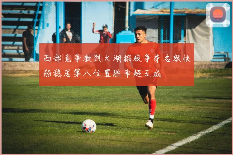 西部竞争激烈火湖掘狼争夺名额快船稳居第八位置胜率超五成
