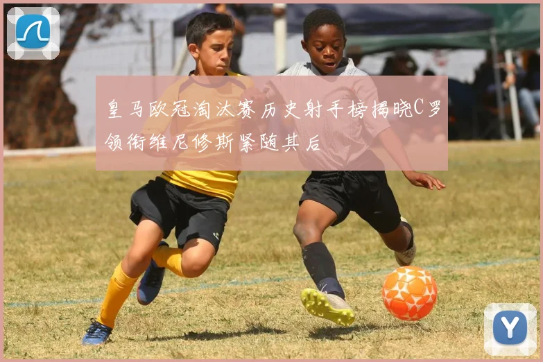 皇马欧冠淘汰赛历史射手榜揭晓C罗领衔维尼修斯紧随其后