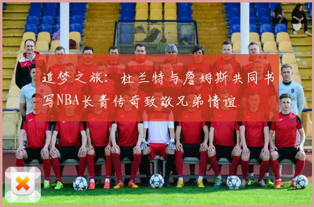 追梦之旅：杜兰特与詹姆斯共同书写NBA长青传奇致敬兄弟情谊