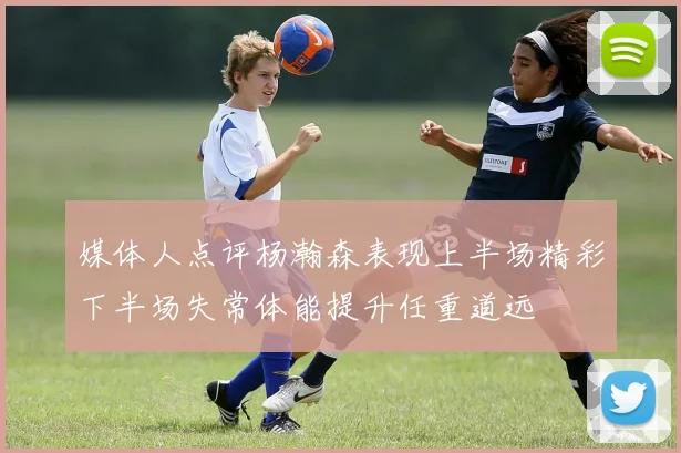 媒体人点评杨瀚森表现上半场精彩下半场失常体能提升任重道远