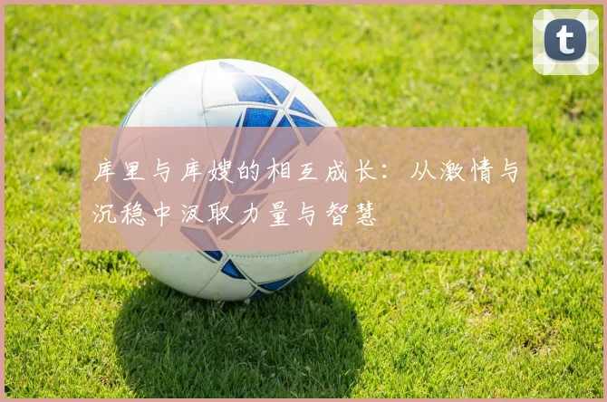 库里与库嫂的相互成长：从激情与沉稳中汲取力量与智慧