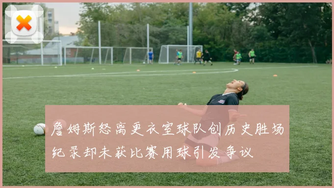 詹姆斯怒离更衣室球队创历史胜场纪录却未获比赛用球引发争议
