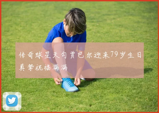 传奇球星天勾贾巴尔迎来79岁生日真挚祝福满满