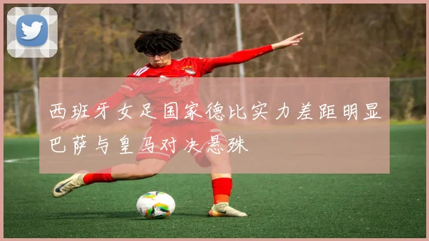 西班牙女足国家德比实力差距明显巴萨与皇马对决悬殊