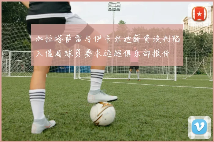 加拉塔萨雷与伊卡尔迪薪资谈判陷入僵局球员要求远超俱乐部报价