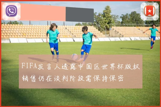 FIFA发言人透露中国区世界杯版权销售仍在谈判阶段需保持保密