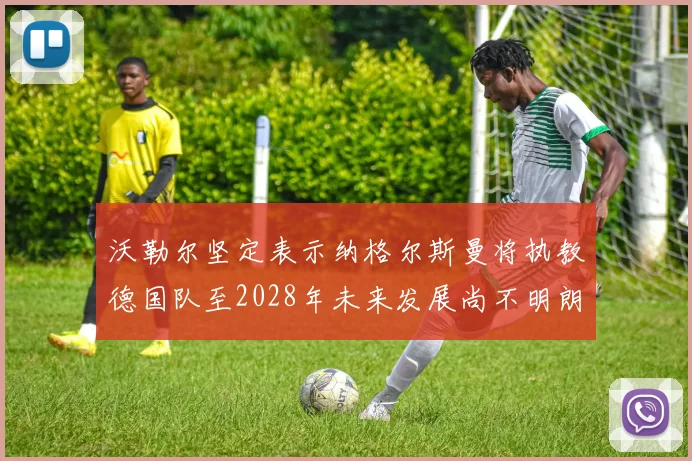 沃勒尔坚定表示纳格尔斯曼将执教德国队至2028年未来发展尚不明朗