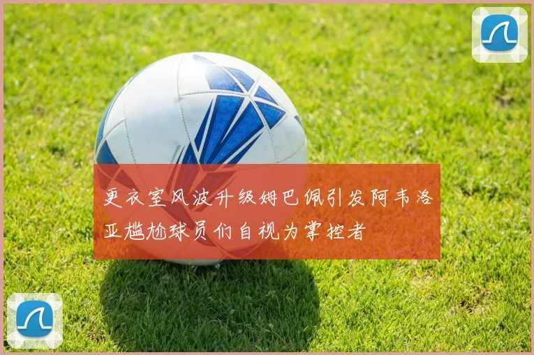 更衣室风波升级姆巴佩引发阿韦洛亚尴尬球员们自视为掌控者
