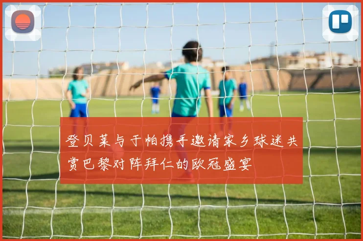 登贝莱与于帕携手邀请家乡球迷共赏巴黎对阵拜仁的欧冠盛宴