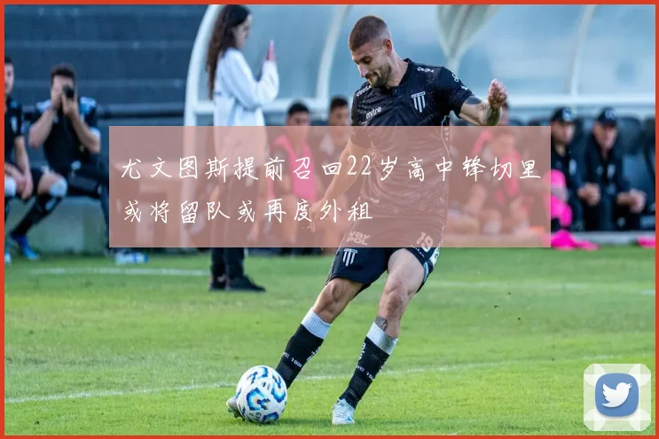 尤文图斯提前召回22岁高中锋切里或将留队或再度外租