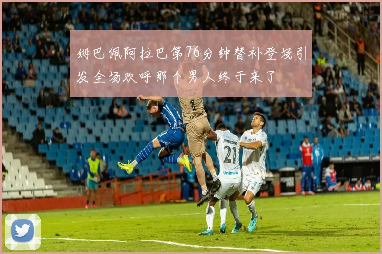 姆巴佩阿拉巴第76分钟替补登场引发全场欢呼那个男人终于来了