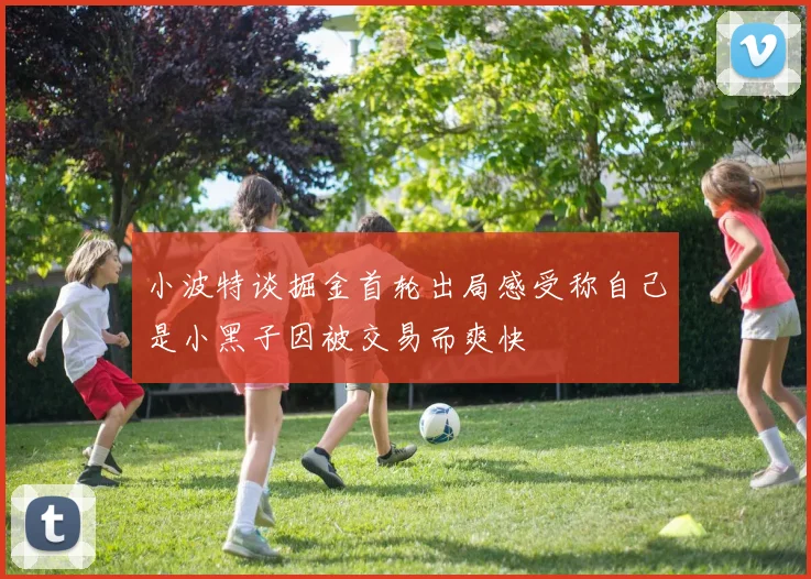 小波特谈掘金首轮出局感受称自己是小黑子因被交易而爽快
